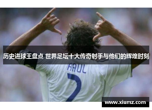历史进球王盘点 世界足坛十大传奇射手与他们的辉煌时刻