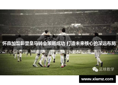 怀森加盟彰显皇马转会策略成功 打造未来核心的深远布局