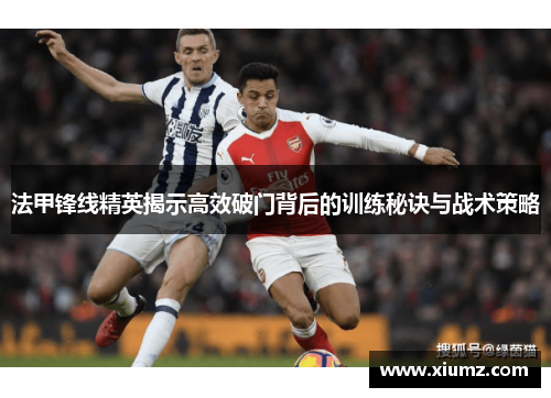 法甲锋线精英揭示高效破门背后的训练秘诀与战术策略