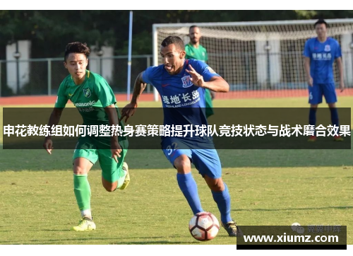 申花教练组如何调整热身赛策略提升球队竞技状态与战术磨合效果