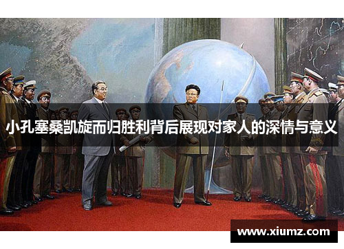 小孔塞桑凯旋而归胜利背后展现对家人的深情与意义
