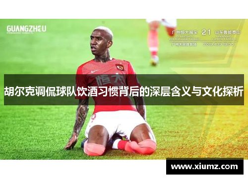 胡尔克调侃球队饮酒习惯背后的深层含义与文化探析