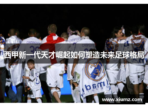 西甲新一代天才崛起如何塑造未来足球格局