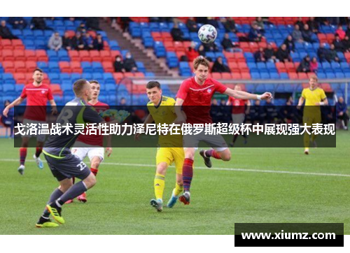 戈洛温战术灵活性助力泽尼特在俄罗斯超级杯中展现强大表现