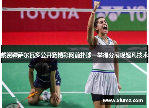 戴资颖萨尔瓦多公开赛精彩网前扑球一举得分展现超凡技术