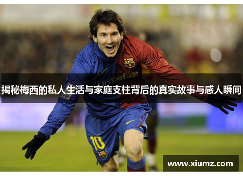 揭秘梅西的私人生活与家庭支柱背后的真实故事与感人瞬间