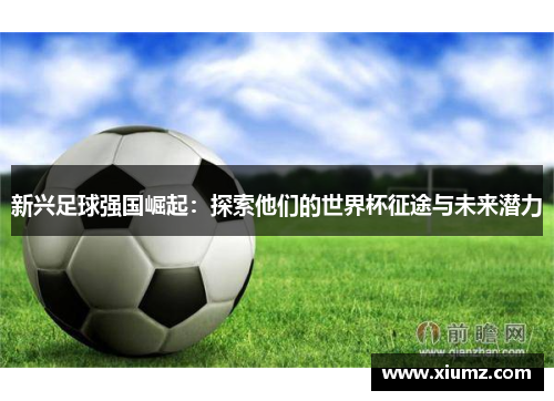 新兴足球强国崛起：探索他们的世界杯征途与未来潜力