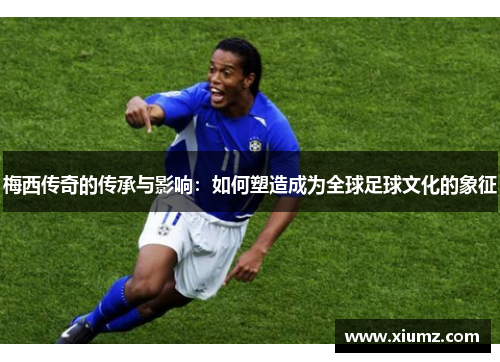 梅西传奇的传承与影响：如何塑造成为全球足球文化的象征